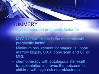 SUMMERY
• Age is important prognestic factor for
staging.
• MYCN amplification is the most relevant
prognostic factor.
• Minimum requirement for staging is : bone
marrow biopsy, CXR, bone scan and CT or
MRI.
• chemotherapy with autologous stem-cell
transplantation improves the outcome for
children with high-risk neuroblastoma.

 