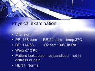 Physical examination
•
•
•
•
•

Vital sign:
PR: 138 bpm
RR:24 bpm temp:37C
BP: 114/68.
O2 sat: 100% in RA
Weight:12 Kg.
Patient looks pale, not jaundiced , not in
distress or pain.
• HENT: Normal.

 