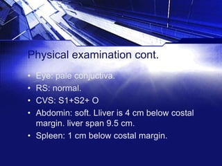 Physical examination cont.
•
•
•
•

Eye: pale conjuctiva.
RS: normal.
CVS: S1+S2+ O
Abdomin: soft. Lliver is 4 cm below costal
margin. liver span 9.5 cm.
• Spleen: 1 cm below costal margin.

 