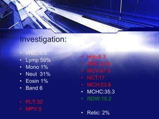 Investigation:
•
•
•
•
•
•

WBC:6.5
Lymp 59%
Mono 1%
Neut 31%
Eosin 1%
Band 6

• PLT:32
• MPV:5

•
•
•
•
•
•
•

Hgb:6.3
RBC:2.49
MCV:67.5
HCT:17
MCH:23.8
MCHC:35.3
RDW:15.2

• Retic: 2%

 