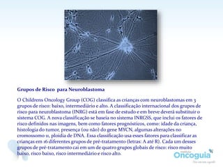 Grupos de Risco para Neuroblastoma
O Childrens Oncology Group (COG) classifica as crianças com neuroblastomas em 3
grupos de risco: baixo, intermediário e alto. A classificação internacional dos grupos de
risco para neuroblastoma (INRG) está em fase de estudo e em breve deverá substituir o
sistema COG. A nova classificação se baseia no sistema INRGSS, que inclui os fatores de
risco definidos nas imagens, bem como fatores prognósticos, como: idade da criança,
histologia do tumor, presença (ou não) do gene MYCN, algumas alterações no
cromossomo 11, ploidia de DNA. Essa classificação usa esses fatores para classificar as
crianças em 16 diferentes grupos de pré-tratamento (letras: A até R). Cada um desses
grupos de pré-tratamento cai em um de quatro grupos globais de risco: risco muito
baixo, risco baixo, risco intermediário e risco alto.
 
