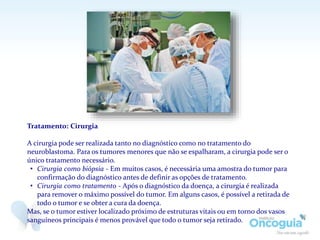 Tratamento: Cirurgia
A cirurgia pode ser realizada tanto no diagnóstico como no tratamento do
neuroblastoma. Para os tumores menores que não se espalharam, a cirurgia pode ser o
único tratamento necessário.
• Cirurgia como biópsia - Em muitos casos, é necessária uma amostra do tumor para
confirmação do diagnóstico antes de definir as opções de tratamento.
• Cirurgia como tratamento - Após o diagnóstico da doença, a cirurgia é realizada
para remover o máximo possível do tumor. Em alguns casos, é possível a retirada de
todo o tumor e se obter a cura da doença.
Mas, se o tumor estiver localizado próximo de estruturas vitais ou em torno dos vasos
sanguíneos principais é menos provável que todo o tumor seja retirado.
 