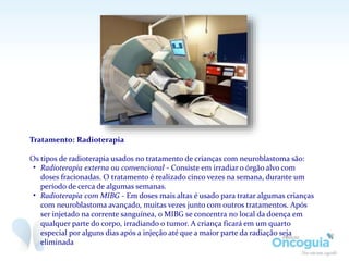 Tratamento: Radioterapia
Os tipos de radioterapia usados no tratamento de crianças com neuroblastoma são:
• Radioterapia externa ou convencional - Consiste em irradiar o órgão alvo com
doses fracionadas. O tratamento é realizado cinco vezes na semana, durante um
período de cerca de algumas semanas.
• Radioterapia com MIBG - Em doses mais altas é usado para tratar algumas crianças
com neuroblastoma avançado, muitas vezes junto com outros tratamentos. Após
ser injetado na corrente sanguínea, o MIBG se concentra no local da doença em
qualquer parte do corpo, irradiando o tumor. A criança ficará em um quarto
especial por alguns dias após a injeção até que a maior parte da radiação seja
eliminada
 