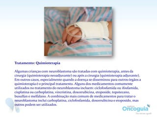Tratamento: Quimioterapia
Algumas crianças com neuroblastoma são tratadas com quimioterapia, antes da
cirurgia (quimioterapia neoadjuvante) ou após a cirurgia (quimioterapia adjuvante).
Em outros casos, especialmente quando a doença se disseminou para outros órgãos a
quimioterapia é o principal tratamento. Alguns dos medicamentos comumente
utilizados no tratamento do neuroblastoma incluem: ciclofosfamida ou ifosfamida,
cisplatina ou carboplatina, vincristina, doxorrubicina, etoposide, topotecano,
busulfan e melfalano. A combinação mais comum de medicamentos para tratar o
neuroblastoma inclui carboplatina, ciclofosfamida, doxorrubicina e etoposido, mas
outros podem ser utilizados.
 