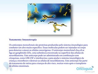 Tratamento: Imunoterapia
Os anticorpos monoclonais são proteínas produzidas pelo sistema imunológico para
combater um alvo muito específico. Essas moléculas podem ser injetadas no corpo
para detectar e atacar as células cancerígenas. O anticorpo monoclonal ch14.18 se
liga ao gangliósido GD2, uma substância encontrada na superfície das células do
neuroblastoma. Este anticorpo pode ser administrado em combinação com
citoquinas, como GM-CSF e interleucina-2 para ajudar o sistema imunológico da
criança a reconhecer e destruir as células de neuroblastoma. Este anticorpo faz parte
do tratamento de rotina para crianças de alto risco, muitas vezes após o transplante
de células estaminais.
 