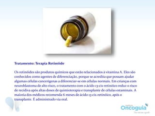 Tratamento: Terapia Retinóide
Os retinóides são produtos químicos que estão relacionados à vitamina A. Eles são
conhecidos como agentes de diferenciação, porque se acredita que possam ajudar
algumas células cancerígenas a diferenciar-se em células normais. Em crianças com
neuroblastoma de alto risco, o tratamento com o ácido 13-cis-retinóico reduz o risco
de recidiva após altas doses de quimioterapia e transplante de células estaminais. A
maioria dos médicos recomenda 6 meses de ácido 13-cis-retinóico, após o
transplante. É administrado via oral.
 