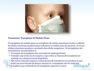 Tratamento: Transplante de Medula Óssea
O transplante de medula óssea ou transplante de células estaminais envolve a colheita
de células estaminais saudáveis para reabastecer a medula óssea do paciente. As novas
células estaminais assumem a produção das células sanguíneas. Os transplantes são
normalmente recomendados se:
• O receptor do transplante tem um estado de saúde geral bom.
• O doador seja irmão (ã) do receptor, o que reduz as chances do transplante ser
rejeitado ou a doença enxerto hospedeiro.
• Não estiver havendo resposta a outras formas de tratamento ou considera-se que
existe um risco elevado da doença retornar se o transplante não for realizado.
• Considerar que os benefícios do transplante superam os riscos.
 