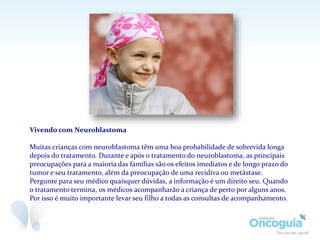 Vivendo com Neuroblastoma
Muitas crianças com neuroblastoma têm uma boa probabilidade de sobrevida longa
depois do tratamento. Durante e após o tratamento do neuroblastoma, as principais
preocupações para a maioria das famílias são os efeitos imediatos e de longo prazo do
tumor e seu tratamento, além da preocupação de uma recidiva ou metástase.
Pergunte para seu médico quaisquer dúvidas, a informação é um direito seu. Quando
o tratamento termina, os médicos acompanharão a criança de perto por alguns anos.
Por isso é muito importante levar seu filho a todas as consultas de acompanhamento.
 
