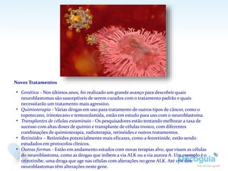 Novos Tratamentos
• Genética - Nos últimos anos, foi realizado um grande avanço para descobrir quais
neuroblastomas são susceptíveis de serem curados com o tratamento padrão e quais
necessitarão um tratamento mais agressivo.
• Quimioterapia - Várias drogas em uso para tratamento de outros tipos de câncer, como o
topotecano, irinotecano e temozolamida, estão em estudo para uso com o neuroblastoma.
• Transplantes de células estaminais - Os pesquisadores estão tentando melhorar a taxa de
sucesso com altas doses de químio e transplante de células tronco, com diferentes
combinações de quimioterapia, radioterapia, retinóides e outros tratamentos.
• Retinóides – Retinóides potencialmente mais eficazes, como a fenretinide, estão sendo
estudados em protocolos clínicos.
• Outras formas - Estão em andamento estudos com novas terapias alvo, que visam as células
do neuroblastoma, como as drogas que inibem a via ALK ou a via aurora A. Um exemplo é o
crizotinibe, uma droga que age nas células com alterações no gene ALK. Até 15% dos
neuroblastomas têm alterações neste gene.
 