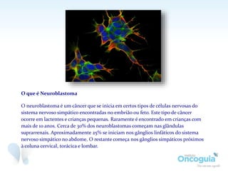 O que é Neuroblastoma
O neuroblastoma é um câncer que se inicia em certos tipos de células nervosas do
sistema nervoso simpático encontradas no embrião ou feto. Este tipo de câncer
ocorre em lactentes e crianças pequenas. Raramente é encontrado em crianças com
mais de 10 anos. Cerca de 30% dos neuroblastomas começam nas glândulas
suprarrenais. Aproximadamente 25% se iniciam nos gânglios linfáticos do sistema
nervoso simpático no abdome. O restante começa nos gânglios simpáticos próximos
à coluna cervical, torácica e lombar.
 