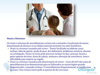 Sinais e Sintomas
Os sinais e sintomas do neuroblastoma variam com o tamanho e localização do tumor,
disseminação da doença e se as células tumorais secretam (ou não) hormônios.
• Sinais ou sintomas causados pelo tumor - Tumor localizado no abdome causa
inchaço, falta de apetite, perda de peso, dor abdominal, problemas urinários, diarreia
ou constipação. Tumor no tórax pode provocar inchaço na face, pescoço, braços e
parte superior do tórax, dores de cabeça, tonturas e alteração de consciência. tosse e
dificuldade para respirar ou engolir.
• Sinais ou sintomas causados pela disseminação do tumor - Cerca de 60% dos casos de
neuroblastoma já se disseminaram para os linfonodos ou outros órgãos quando
diagnosticados, causando inchaço. O neuroblastoma frequentemente se espalha para
os ossos. Uma criança maior pode se queixar de dor nos ossos.
 