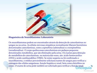 Diagnóstico de Neuroblastoma: Laboratório
Os neuroblastomas podem ser encontrados através da detecção de catecolaminas no
sangue ou na urina. As células nervosas simpáticas normalmente liberam hormônios
denominados catecolaminas, como a epinefrina (adrenalina) e a norepinefrina
(noradrenalina). O corpo quebra essas catecolaminas em pedaços pequenos
denominados metabolitos, que são eliminados pela urina. Os exames para detecção
de metabólitos de catecolaminas, na maioria das vezes, são: ácido homovanílico
(HVA) e ácido vanilmandélico (VMA). Se existe suspeita ou foi confirmado o
neuroblastoma, o médico provavelmente solicitará exames de sangue para verificar a
contagem das células sanguíneas, função hepática e renal, bem como eletrólitos no
corpo. O exame de urina pode também ser solicitado para verificar a função renal.
 