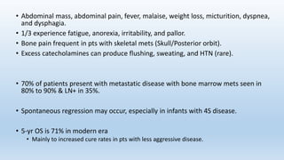 • Abdominal mass, abdominal pain, fever, malaise, weight loss, micturition, dyspnea,
and dysphagia.
• 1/3 experience fatigue, anorexia, irritability, and pallor.
• Bone pain frequent in pts with skeletal mets (Skull/Posterior orbit).
• Excess catecholamines can produce flushing, sweating, and HTN (rare).
• 70% of patients present with metastatic disease with bone marrow mets seen in
80% to 90% & LN+ in 35%.
• Spontaneous regression may occur, especially in infants with 4S disease.
• 5-yr OS is 71% in modern era
• Mainly to increased cure rates in pts with less aggressive disease.
 