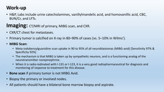 Work-up
• H&P, Labs include urine catecholamines, vanillylmandelic acid, and homovanillic acid, CBC,
BUN/Cr, and LFTs.
Imaging: CT/MRI of primary, MIBG scan, and CXR.
• CXR/CT chest for metastases.
• Primary tumor is calcified on X-ray in 80–90% of cases (vs. 5–10% in Wilms’).
• MIBG Scan:
• Meta-iodobenzylguanidine scan uptake in 90 to 95% of all neuroblastomas (MIBG-avid) [Sensitivity 97% &
Specificity 92%]
• The mechanism is that MIBG is taken up by sympathetic neurons, and is a functioning analog of the
neurotransmitter norepinephrine.
• When it is radio-iodinated with I-131 or I-123, it is a very good radiopharmaceutical for diagnosis and
monitoring of response to treatment for this disease.
• Bone scan if primary tumor is not MIBG Avid.
• Biopsy the primary or involved nodes.
• All patients should have a bilateral bone marrow biopsy and aspirate.
 