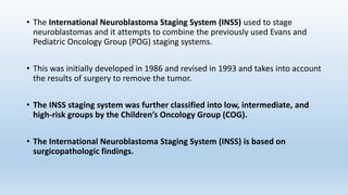 • The International Neuroblastoma Staging System (INSS) used to stage
neuroblastomas and it attempts to combine the previously used Evans and
Pediatric Oncology Group (POG) staging systems.
• This was initially developed in 1986 and revised in 1993 and takes into account
the results of surgery to remove the tumor.
• The INSS staging system was further classified into low, intermediate, and
high-risk groups by the Children’s Oncology Group (COG).
• The International Neuroblastoma Staging System (INSS) is based on
surgicopathologic findings.
 