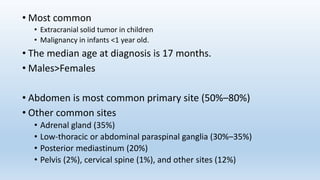• Most common
• Extracranial solid tumor in children
• Malignancy in infants <1 year old.
• The median age at diagnosis is 17 months.
• Males>Females
• Abdomen is most common primary site (50%–80%)
• Other common sites
• Adrenal gland (35%)
• Low-thoracic or abdominal paraspinal ganglia (30%–35%)
• Posterior mediastinum (20%)
• Pelvis (2%), cervical spine (1%), and other sites (12%)
 