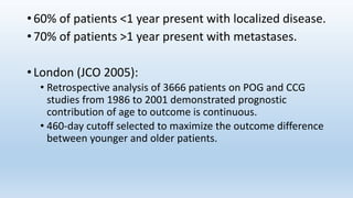 • 60% of patients <1 year present with localized disease.
• 70% of patients >1 year present with metastases.
• London (JCO 2005):
• Retrospective analysis of 3666 patients on POG and CCG
studies from 1986 to 2001 demonstrated prognostic
contribution of age to outcome is continuous.
• 460-day cutoff selected to maximize the outcome difference
between younger and older patients.
 