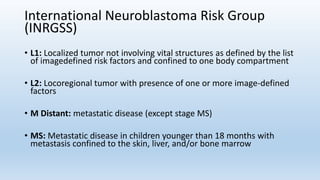 International Neuroblastoma Risk Group
(INRGSS)
• L1: Localized tumor not involving vital structures as defined by the list
of imagedefined risk factors and confined to one body compartment
• L2: Locoregional tumor with presence of one or more image-defined
factors
• M Distant: metastatic disease (except stage MS)
• MS: Metastatic disease in children younger than 18 months with
metastasis confined to the skin, liver, and/or bone marrow
 