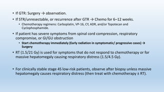 • If GTR: Surgery → observation.
• If STR/unresectable, or recurrence after GTR → Chemo for 6–12 weeks.
• Chemotherapy regimens: Carboplatin, VP-16, CY, ADR, and/or Topotecan and
Cyclophosphamide.
• If patient has severe symptoms from spinal cord compression, respiratory
compromise, or GI/GU obstruction
• Start chemotherapy immediately (Early radiation in symptomatic/ progressive cases) →
Surgery
• RT (1.5/21 Gy) is used for symptoms that do not respond to chemotherapy or for
massive hepatomegaly causing respiratory distress (1.5/4.5 Gy).
• For clinically stable stage 4S low-risk patients, observe after biopsy unless massive
hepatomegaly causes respiratory distress (then treat with chemotherapy ± RT).
 