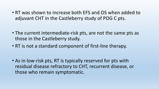 • RT was shown to increase both EFS and OS when added to
adjuvant CHT in the Castleberry study of POG C pts.
• The current intermediate-risk pts, are not the same pts as
those in the Castleberry study.
• RT is not a standard component of first-line therapy.
• As in low-risk pts, RT is typically reserved for pts with
residual disease refractory to CHT, recurrent disease, or
those who remain symptomatic.
 