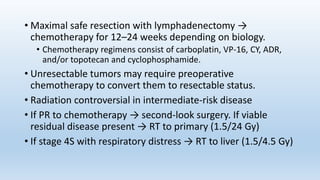 • Maximal safe resection with lymphadenectomy →
chemotherapy for 12–24 weeks depending on biology.
• Chemotherapy regimens consist of carboplatin, VP-16, CY, ADR,
and/or topotecan and cyclophosphamide.
• Unresectable tumors may require preoperative
chemotherapy to convert them to resectable status.
• Radiation controversial in intermediate-risk disease
• If PR to chemotherapy → second-look surgery. If viable
residual disease present → RT to primary (1.5/24 Gy)
• If stage 4S with respiratory distress → RT to liver (1.5/4.5 Gy)
 