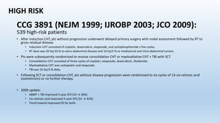CCG 3891 (NEJM 1999; IJROBP 2003; JCO 2009):
539 high-risk patients
• After induction CHT, pts without progression underwent delayed primary surgery with nodal assessment followed by RT to
gross residual disease.
• Induction CHT consisted of cisplatin, doxorubicin, etoposide, and cyclophosphamide x five cycles.
• RT dose was 20 Gy/10 fx to extra-abdominal disease and 10 Gy/5 fx to mediastinal and intra-abdominal tumors.
• Pts were subsequently randomized to receive consolidation CHT or myeloablative CHT + TBI with SCT.
• Consolidation CHT consisted of three cycles of cisplatin, etoposide, doxorubicin, ifosfamide.
• Myeloablative CHT was carboplatin and etoposide.
• TBI was 10 Gy/3 fx daily.
• Following SCT or consolidation CHT, pts without disease progression were randomized to six cycles of 13-cis-retinoic acid
(isotretinoin) or no further therapy.
• 2009 update:
• ABMT + TBI improved 5-year EFS (19 → 30%)
• Cis-retinoic acid improved 5-year EFS (31 → 42%)
• Trend toward improved OS for both.
HIGH RISK
 