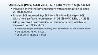 • ANBL0532 (Park, ASCO 2016): 652 patients with high-risk NB
• Induction chemotherapy and surgery with randomization to single
vs. tandem ASCT
• Tandem SCT improved 3-yr EFS from 48.8% to 61.8% (p = .008)
with a nonsignificant improvement in OS (69.0%–73.8%, p = .256).
• 249 pts received postconsolidation immunotherapy, which also
improved both EFS and OS
• Immunotherapy: anti-GD2 antibody with isotretinoin vs. isotretinoin alone
• EFS 55.4% vs. 73.7%, p < .001
• OS 75.7% vs. 86.3%, p = .016).
 