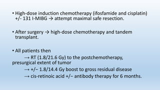 • High-dose induction chemotherapy (ifosfamide and cisplatin)
+/- 131 I-MIBG → attempt maximal safe resection.
• After surgery → high-dose chemotherapy and tandem
transplant.
• All patients then
→ RT (1.8/21.6 Gy) to the postchemotherapy,
presurgical extent of tumor
→ +/− 1.8/14.4 Gy boost to gross residual disease
→ cis-retinoic acid +/− antibody therapy for 6 months.
 