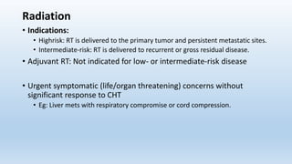 Radiation
• Indications:
• Highrisk: RT is delivered to the primary tumor and persistent metastatic sites.
• Intermediate-risk: RT is delivered to recurrent or gross residual disease.
• Adjuvant RT: Not indicated for low- or intermediate-risk disease
• Urgent symptomatic (life/organ threatening) concerns without
significant response to CHT
• Eg: Liver mets with respiratory compromise or cord compression.
 