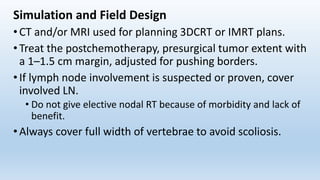 Simulation and Field Design
• CT and/or MRI used for planning 3DCRT or IMRT plans.
• Treat the postchemotherapy, presurgical tumor extent with
a 1–1.5 cm margin, adjusted for pushing borders.
• If lymph node involvement is suspected or proven, cover
involved LN.
• Do not give elective nodal RT because of morbidity and lack of
benefit.
• Always cover full width of vertebrae to avoid scoliosis.
 
