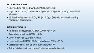 DOSE PRESCRIPTIONS
• Intermediate risk = 24 Gy/1.5 Gy/# (controversial)
• High risk = 21.6 Gy/12# plus 14.4 Gy/8# @1.8 Gy/# (boost to gross residual
disease)
• 4S liver involvement = 4.5 Gy/ 3# @ 1.5 Gy/# (Hepatic metastasis causing
respiratory compromise)
DOSE LIMITATIONS
• Ipsilateral kidney: D25% <18 Gy, D100% <14.4 Gy
• Contralateral kidney: D75% <18 Gy
• Liver: mean <15 Gy, D85% <30 Gy
• Lung: ipsilateral D70% <20 Gy, contralateral D10% <20 Gy
• Vertebral bodies: min 18 Gy if overlaps with PTV
• Spine: 36 Gy after induction with bleomycin and mitomycin
 