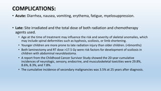COMPLICATIONS:
• Acute: Diarrhea, nausea, vomiting, erythema, fatigue, myelosuppression.
• Late: Site irradiated and the total dose of both radiation and chemotherapy
agents used.
• Age at the time of treatment may influence the risk and severity of skeletal anomalies, which
may include spinal deformities such as kyphosis, scoliosis, or limb shortening.
• Younger children are more prone to late radiation injury than older children. (<6months)
• Both laminectomy and RT dose >17.5 Gy were risk factors for development of scoliosis in
children with abdominal neuroblastoma.
• A report from the Childhood Cancer Survivor Study showed the 20-year cumulative
incidences of neurologic, sensory, endocrine, and musculoskeletal toxicities were 29.8%,
8.6%, 8.3%, and 7.8%.
• The cumulative incidence of secondary malignancies was 3.5% at 25 years after diagnosis.
 