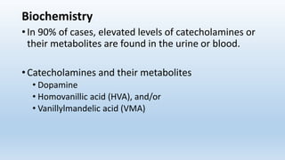 Biochemistry
• In 90% of cases, elevated levels of catecholamines or
their metabolites are found in the urine or blood.
• Catecholamines and their metabolites
• Dopamine
• Homovanillic acid (HVA), and/or
• Vanillylmandelic acid (VMA)
 