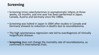 Screening
• Screening Urine catecholamines in asymptomatic infants at three
weeks, six months, and one year has been performed in Japan,
Canada, Austria and Germany since the 1980s.
• Screening was halted in Japan in 2004 after studies in Canada and
Germany showed no reduction in deaths due to neuroblastoma.
• The high spontaneous regression rate led to overdiagnosis of clinically
insignificant disease.
• Screening does not change the mortality rate of neuroblastoma, as
confirmed in international trials.
 