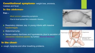 Constitutional symptoms- weight loss, anorexia,
malaise and fever.
In the abdomen-
Pain –
Most common presenting symptoms
Due to local spread &/or metastatic disease.
 Respiratory distress: esp. in young infants with massive
hepatomegaly
 Abdominal lump.
 Severe watery diarrhoea and hypokalemia (due to secretion of
vasoactive intestinal peptide by tumor) (Kerner-Morrison
syndrome)
In the chest-
 cough, dyspnea and other breathing problems.
 