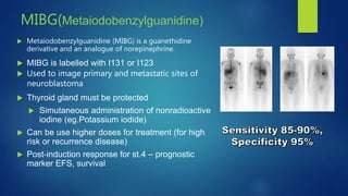MIBG(Metaiodobenzylguanidine)
 Metaiodobenzylguanidine (MIBG) is a guanethidine
derivative and an analogue of norepinephrine.
 MIBG is labelled with I131 or I123
 Used to image primary and metastatic sites of
neuroblastoma
 Thyroid gland must be protected
 Simutaneous administration of nonradioactive
iodine (eg.Potassium iodide)
 Can be use higher doses for treatment (for high
risk or recurrence disease)
 Post-induction response for st.4 – prognostic
marker EFS, survival
 