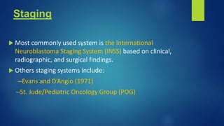 Staging
 Most commonly used system is the International
Neuroblastoma Staging System (INSS) based on clinical,
radiographic, and surgical findings.
 Others staging systems include:
–Evans and D’Angio (1971)
–St. Jude/Pediatric Oncology Group (POG)
 