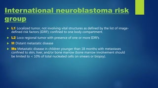 International neuroblastoma risk
group
 L1 Localized tumor, not involving vital structures as defined by the list of image-
defined risk factors (IDRF); confined to one body compartment.
 L2 Loco regional tumor with presence of one or more IDRFs
 M Distant metastatic disease
 Ms Metastatic disease in children younger than 18 months with metastases
confined to skin, liver, and/or bone marrow (bone marrow involvement should
be limited to < 10% of total nucleated cells on smears or biopsy).
 