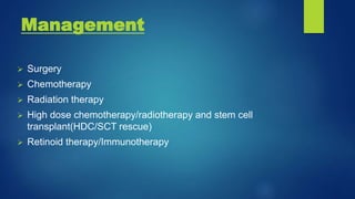 Management
 Surgery
 Chemotherapy
 Radiation therapy
 High dose chemotherapy/radiotherapy and stem cell
transplant(HDC/SCT rescue)
 Retinoid therapy/Immunotherapy
 