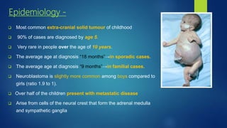 Epidemiology -
 Most common extra-cranial solid tumour of childhood
 90% of cases are diagnosed by age 5.
 Very rare in people over the age of 10 years.
 The average age at diagnosis “18 months”→in sporadic cases.
 The average age at diagnosis “9 months”→in familial cases.
 Neuroblastoma is slightly more common among boys compared to
girls (ratio 1.9 to 1).
 Over half of the children present with metastatic disease
 Arise from cells of the neural crest that form the adrenal medulla
and sympathetic ganglia
 