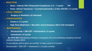  INDUCTION
 Dose – intense VAC/ Etoposide+Cisplatinum x 6 – 7 cycles OR
 Dose- intense Topotecan + Cyclophosphamide x 2 then VAC/EC x 4 cycles
 LOCAL THERAPY
 Surgery or Radiation (if indicated)
 CONSOLIDATION
 Chemo x 1-2 cycles
 High Dose Melphalan + Busulfan and Autologous Stem Cell transplant
 MAINTENANCE
 Dinutuximab + GM-CSF + Interleukin2 x 5 cycles
 Isotretinoin x 6 cycles
 5yr EFS 66% Maintenance therapy is biological and immunotherapy targeting minimal
residual disease.(Mrd)
 13-cis-retinoic acid is given as monthly 14 days cycle for 6 months
 Dinutuximab + GM-CSF + interleukin2 x 5 cycles monthly
 
