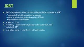  EBRTin large primary entails irradiation of large volume normaltissue. IORT
Treatment of high risk area at time of resection
Critical structures manipulated away from RTfield
High radiation dosedelivered
 RTdose – 7-16 Gy
 RTmodality – electron or brachytherapy Achieves 85-100% local
control with GTR.
 Local failure higher in patients with sub totalresection
IORT
 