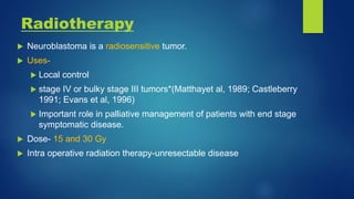 Radiotherapy
 Neuroblastoma is a radiosensitive tumor.
 Uses-
 Local control
 stage IV or bulky stage III tumors*(Matthayet al, 1989; Castleberry
1991; Evans et al, 1996)
 Important role in palliative management of patients with end stage
symptomatic disease.
 Dose- 15 and 30 Gy
 Intra operative radiation therapy-unresectable disease
 