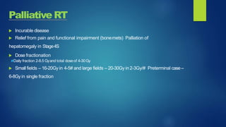Palliative RT
 Incurable disease
 Relief from pain and functional impairment (bonemets) Palliation of
hepatomegaly in Stage4S
 Dose fractionation
Daily fraction 2-8.5 Gyand total dose of 4-30Gy
 Small fields – 16-20Gy in 4-5# and large fields – 20-30Gy in2-3Gy/# Preterminal case–
6-8Gy in single fraction
 