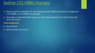 Iodine-131 MIBG therapy
 May be used for stage III or IV neuroblastoma with MIBG-avid lesions at diagnostic
I-123 MIBG or I-131 MIBG scintigraphy.
 Generally incorporated after surgery as high dose treatments (12-18 mCi/kg) with
stem cell rescue.
Contraindication
 Renal failure
 GFR less than 30 mL/min.
 
