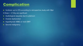 Complication
 Scoliosis: up to 25% according to retrospective study with 58pt
Dose > 17.5Gy are significant
 Audiological sequelae due to platinum
 Ovarian dysfunction
 Hypothyroid: MIBG or neck EBRT
 Second malignancy
 