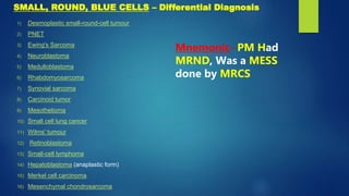 1) Desmoplastic small-round-cell tumour
2) PNET
3) Ewing's Sarcoma
4) Neuroblastoma
5) Medulloblastoma
6) Rhabdomyosarcoma
7) Synovial sarcoma
8) Carcinoid tumor
9) Mesothelioma
10) Small cell lung cancer
11) Wilms' tumour
12) Retinoblastoma
13) Small-cell lymphoma
14) Hepatoblastoma (anaplastic form)
15) Merkel cell carcinoma
16) Mesenchymal chondrosarcoma
Mnemonic- PM Had
MRND, Was a MESS
done by MRCS
SMALL, ROUND, BLUE CELLS – Differential Diagnosis
 