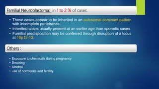 Familial Neuroblastoma: in 1 to 2 % of cases.
• These cases appear to be inherited in an autosomal dominant pattern
with incomplete penetrance.
• Inherited cases usually present at an earlier age than sporadic cases
• Familial predisposition may be conferred through disruption of a locus
at 16p12-13.
Others :
• Exposure to chemicals during pregnancy
• Smoking
• Alcohol
• use of hormones and fertility.
 