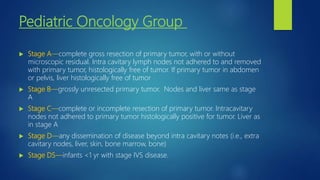 Pediatric Oncology Group
 Stage A—complete gross resection of primary tumor, with or without
microscopic residual. Intra cavitary lymph nodes not adhered to and removed
with primary tumor, histologically free of tumor. If primary tumor in abdomen
or pelvis, liver histologically free of tumor
 Stage B—grossly unresected primary tumor. Nodes and liver same as stage
A
 Stage C—complete or incomplete resection of primary tumor. Intracavitary
nodes not adhered to primary tumor histologically positive for tumor. Liver as
in stage A
 Stage D—any dissemination of disease beyond intra cavitary notes (i.e., extra
cavitary nodes, liver, skin, bone marrow, bone)
 Stage DS—infants <1 yr with stage IVS disease.
 