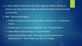 In older children with lymph node mets, adjuvant radiation therapy to
primary and regional lymph nodes has improved disease free and overall
survival rates.
 After second look surgery-
 Radiation therapy was given to gross viable residual tumour on second look
surgery.
 Children age 12 – 24 months received 24 Gy in 1.5 Gy per fraction.
 Older children received 30 Gy in 1.5 Gy per fraction.
 Target volume includes viable microscopic or gross residual tumour
determined by CT , MRI or MIBG scan with 2 cm margins
 